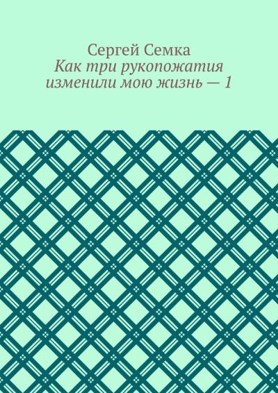 Книга Как три рукопожатия изменили мою жизнь – 1 (Сергей Владимирович Семка)